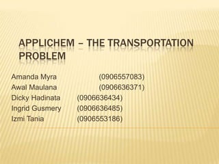 APPLICHEM – THE TRANSPORTATION
  PROBLEM
Amanda Myra            (0906557083)
Awal Maulana           (0906636371)
Dicky Hadinata   (0906636434)
Ingrid Gusmery   (0906636485)
Izmi Tania       (0906553186)
 