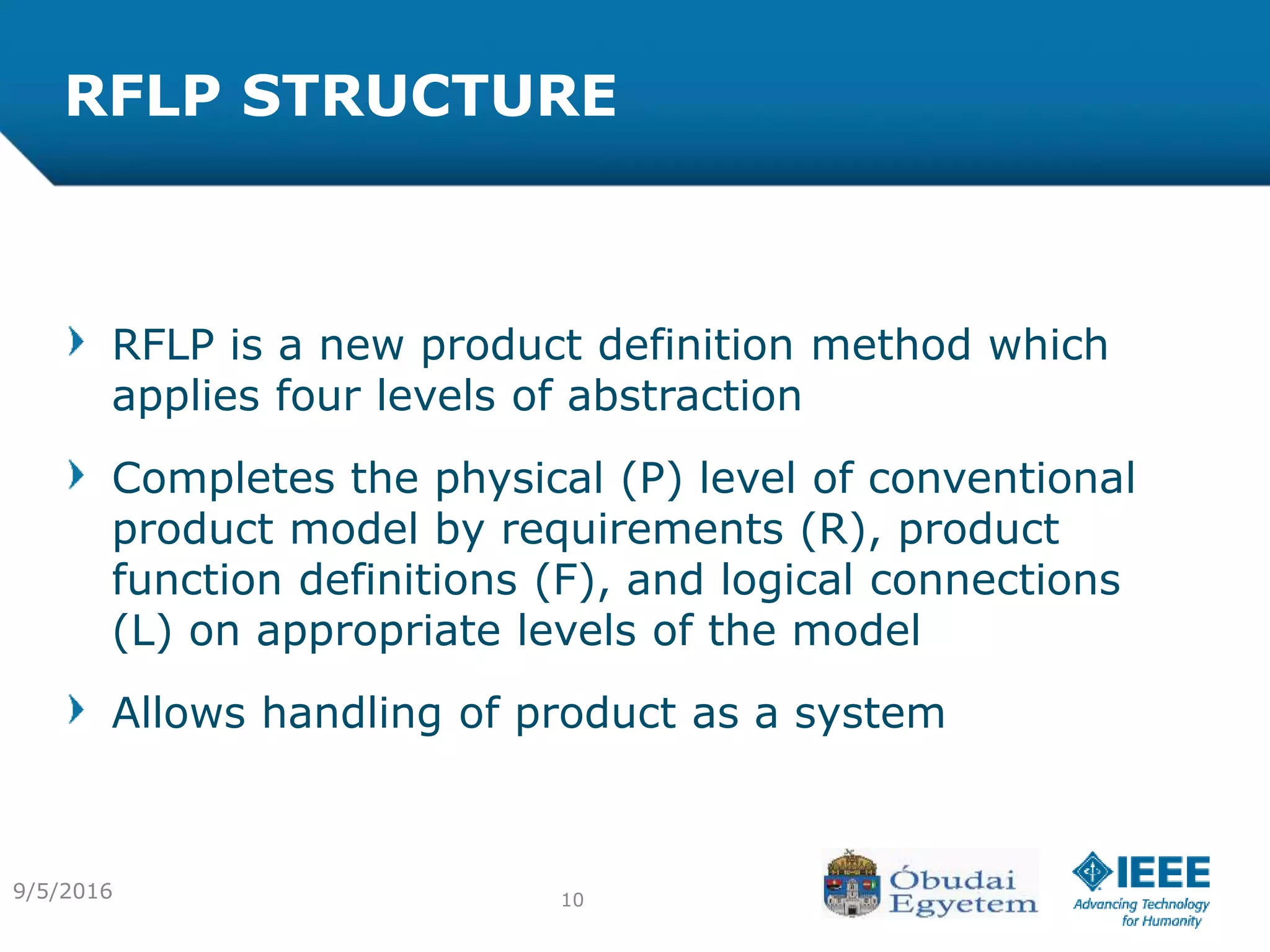 RFLP STRUCTURE
RFLP is a new product definition method which
applies four levels of abstraction
Completes the physical (P) level of conventional
product model by requirements (R), product
function definitions (F), and logical connections
(L) on appropriate levels of the model
Allows handling of product as a system
109/5/2016
 