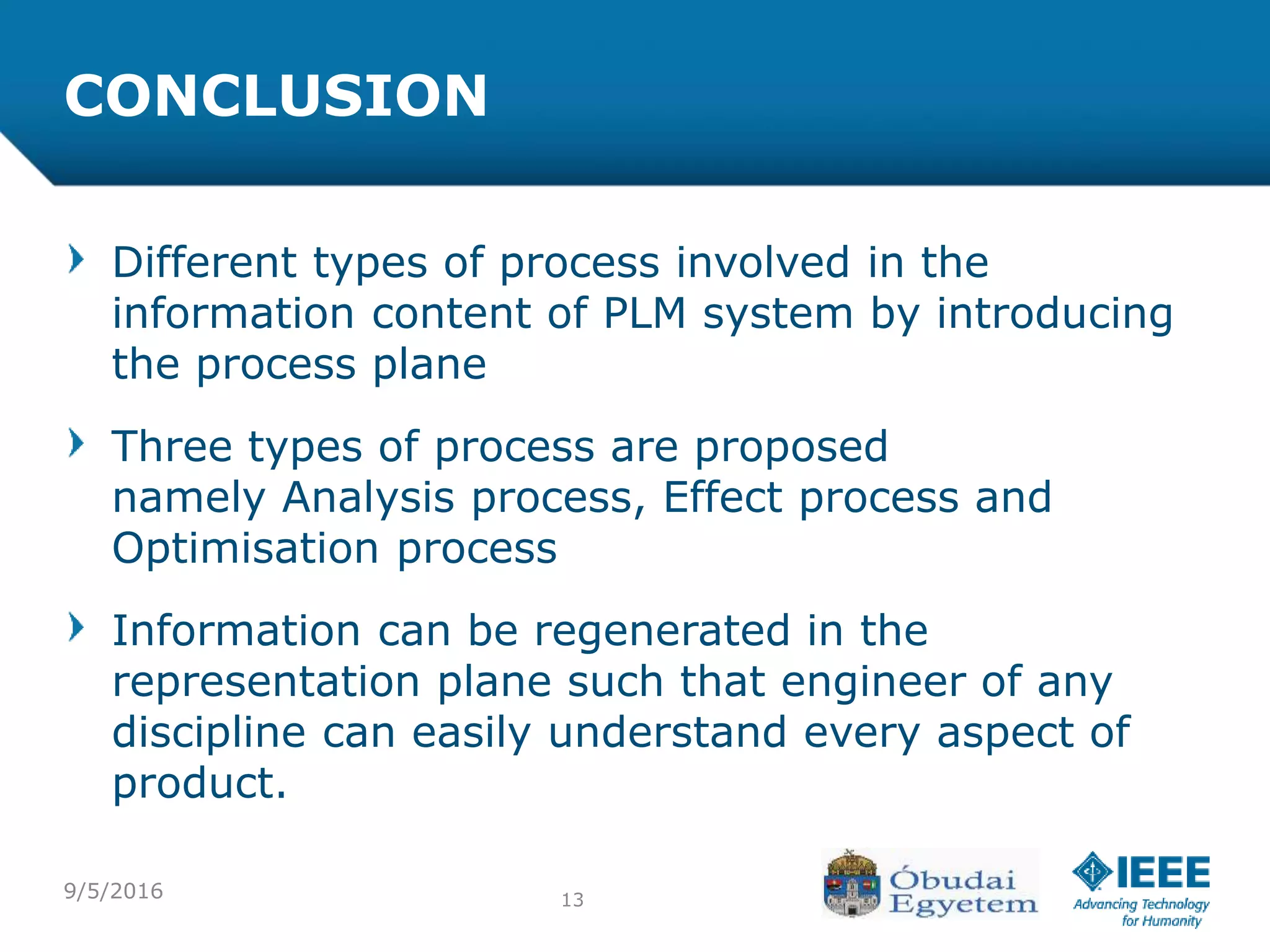 9/5/2016 13
CONCLUSION
Different types of process involved in the
information content of PLM system by introducing
the process plane
Three types of process are proposed
namely Analysis process, Effect process and
Optimisation process
Information can be regenerated in the
representation plane such that engineer of any
discipline can easily understand every aspect of
product.
 