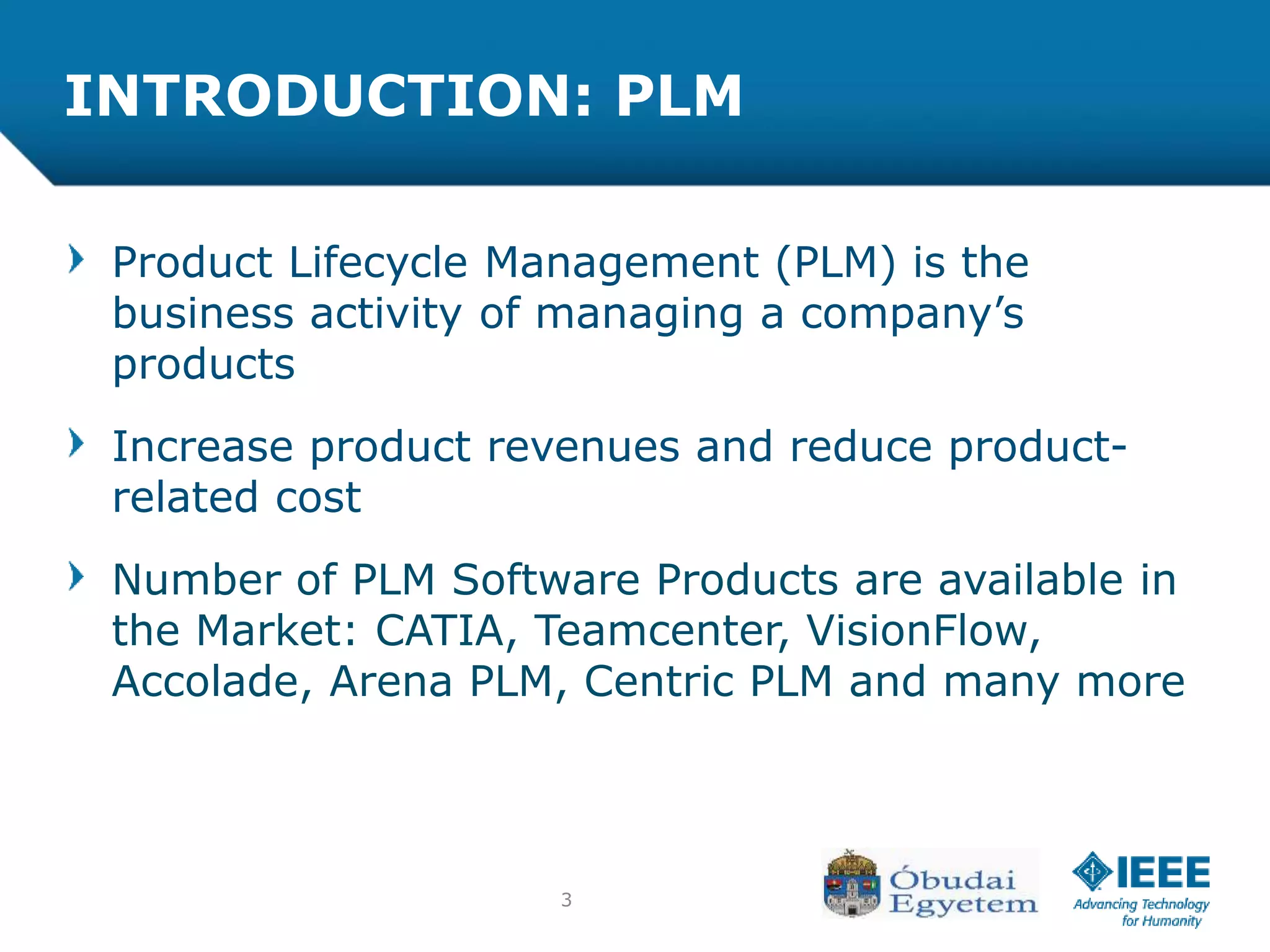 3
INTRODUCTION: PLM
Product Lifecycle Management (PLM) is the
business activity of managing a company’s
products
Increase product revenues and reduce product-
related cost
Number of PLM Software Products are available in
the Market: CATIA, Teamcenter, VisionFlow,
Accolade, Arena PLM, Centric PLM and many more
 