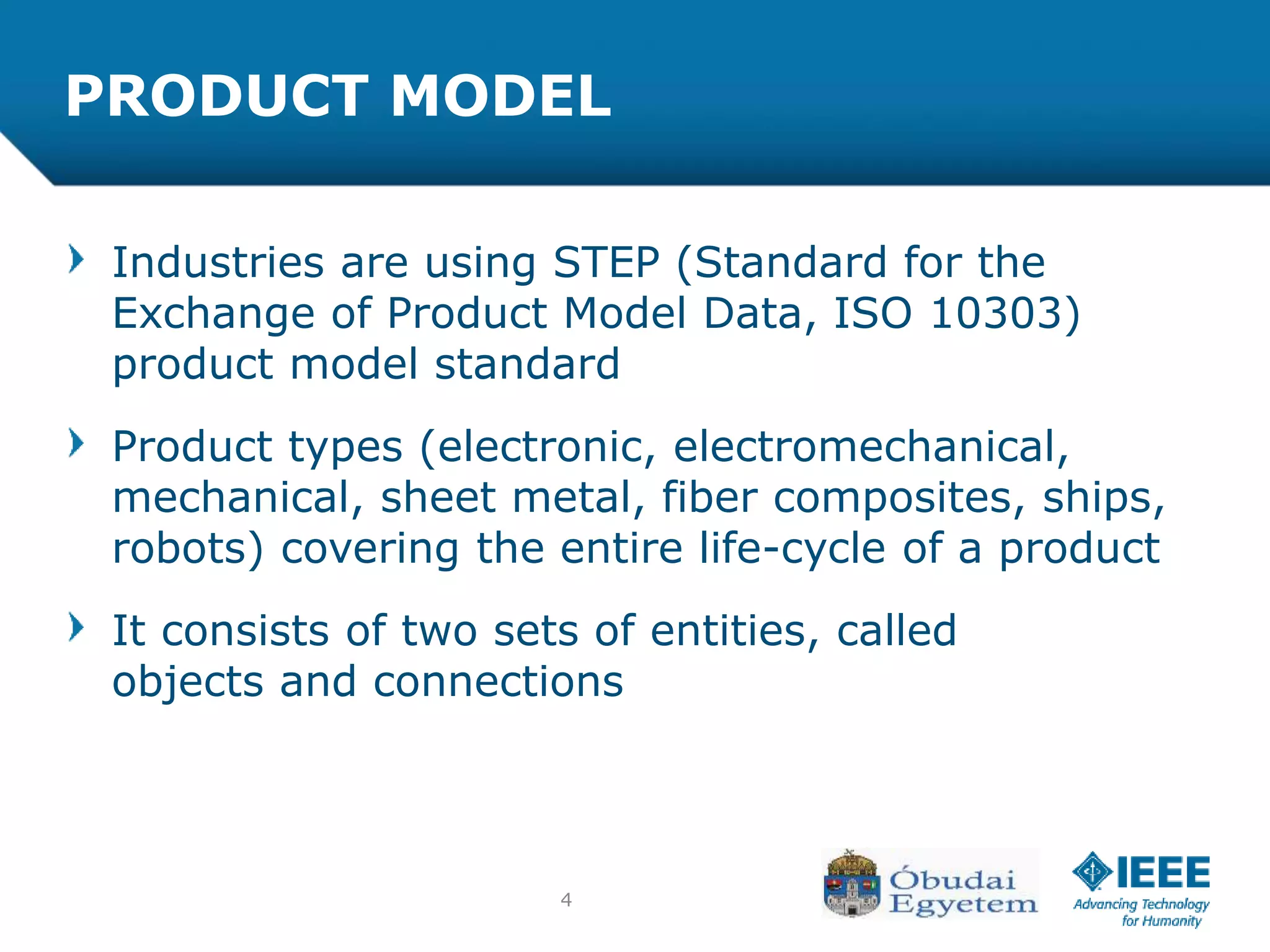 4
PRODUCT MODEL
Industries are using STEP (Standard for the
Exchange of Product Model Data, ISO 10303)
product model standard
Product types (electronic, electromechanical,
mechanical, sheet metal, fiber composites, ships,
robots) covering the entire life-cycle of a product
It consists of two sets of entities, called
objects and connections
 