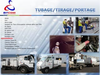 PEHD
PVC
•
Micro tube
•
Respect du Taux d’occupation alvéole défini par FOA
•
En égout
•
KDD KDC
•
En génie civil
•
En aérien
•
Portage a air
•
Portage a eau
EQUIPEMENTS:
•
Camion Treuil PL
•
Camion Treuil VL
•
Treuil Remorque
•
Compresseur mobile
•
Plusieurs type de Porte tourets hydraulique
•
•

 