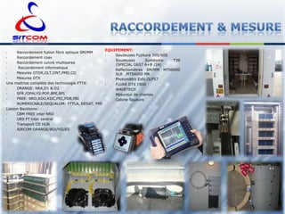 Raccordement fusion fibre optique SM/MM
•
Raccordement coax
•
Raccordement cuivre multipares
•
Raccordement informatique
•
Mesures OTDR,OLT,ONT,PMD,CD
•
Mesures DTX
Une maitrise complète des technologie FTTX:
•
ORANGE: NRA,D1 & D2
•
SFR /OPALYS:POP,BPE,BPI
•
FREE: NRO,KDD,KDC,PEC,PDB,PBI
•
NUMERICABLE/SEQUALUM: FTTLA, DESAT, PMI
Liaison Backbone:
•
CBM FREE inter NRO
•
URS FT inter central
•
Transport CD HUB
•
AIRCOM ORANGE/BOUYGUES
•

EQUIPEMENT:
•
Soudeuses Fujikura 50S/60S
•
Soudeuses
Sumitomo
T39
(SPECIAL G657 A+B /2A)
•
Réflectomètres SM/MM MTS6000
SLR ,MTS4000 MR
•
Photomètre Exfo,OLP57
•
FLUKE DTX 1800
•
WAVETECH
•
Mesureur de champs
•
Cabine Soudure

 