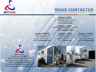 Monsieur A. NUNES
DIRECTEUR GENERALE
Tel : 01.39.85.46.22 / Fax : 01.39.85.46.27
Mobile: 06.18.98.02.43
Email:a.nunes@sitcom95.fr
Monsieur A. JABBAD
DIRECTEUR ADMINISTRATIF & FINANCIER
Mobile : 06.62.18.91.22
Email:a.jabbad@sitcom95.fr
Monsieur F.BROUSSE
RESPONSABLE TRAVAUX
RACCORDEMENT
Mobile : 06.17.62.53.10
Email:f.brousse@sitcom95.fr

47 boulevard de la Muette
95140 GARGES LES GONESSE
Tel : 01.39.85.46.22 Fax : 01.39.85.46.27
SAS au capital de 50 000.00 Euros
RCS PONTOISE B 421 451 923 000 70
TVA intracommunautaire : FR 66 421 451 923

Monsieur A. NUNES
RESPONSABLE TRAVAUX
DEPLOIEMENT
Mobile: 06.23.77.25.75
Email:a.@sitcom95.fr

Monsieur C. VALENTI
RESPONSABLE TRAVAUX
INFRA-D2
Mobile : 06.25.28.47.83
Email:c.valenti@sitcom95.fr

 