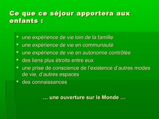 Ce que ce s é jour apportera aux
enfants :
une expérience de vie loin de la famille
une expérience de vie en communauté
une expérience de vie en autonomie contrôlée
des liens plus étroits entre eux
une prise de conscience de l’existence d’autres modes
de vie, d’autres espaces
 des connaissances






… une ouverture sur le Monde …

 