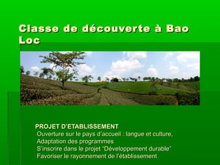 Classe de découver te à Bao
Loc

PROJET D’ETABLISSEMENT
Ouverture sur le pays d’accueil : langue et culture,
Adaptation des programmes
S’inscrire dans le projet “Développement durable”
Favoriser le rayonnement de l’établissement

 