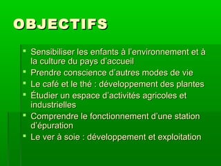 OBJECTIFS
 Sensibiliser les enfants à l’environnement et à
la culture du pays d’accueil
 Prendre conscience d’autres modes de vie
 Le café et le thé : développement des plantes
 Étudier un espace d’activités agricoles et
industrielles
 Comprendre le fonctionnement d’une station
d’épuration
 Le ver à soie : développement et exploitation

 