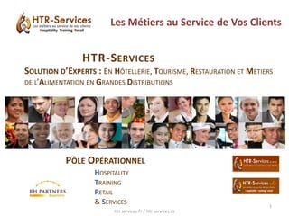 Les Métiers au Service de Vos Clients
PÔLE OPÉRATIONNEL
HOSPITALITY
TRAINING
RETAIL
& SERVICES
HTR-SERVICES
SOLUTION D’EXPERTS : EN HÔTELLERIE, TOURISME, RESTAURATION ET MÉTIERS
DE L’ALIMENTATION EN GRANDES DISTRIBUTIONS
Htr services Fr / Htr services dz
1
 