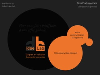 Fondateur du                                                      Sites Professionnels
Label Idée-Lab                                                        Compétences globales




                 Pour vous faire bénéficier
                 d’une offre globale.                            Votre
                                                            communication
                                                             Et ingénierie




                                            http://www.idee-lab.com
                     Gagner en visibilité
                     Augmenter ses ventes
 