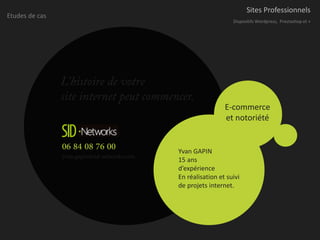 Sites Professionnels
Etudes de cas
                                                                  Dispositifs Wordpress, Prestashop et +




                L’histoire de votre
                site internet peut commencer.
                                                               E-commerce
                                                               et notoriété


                06 84 08 76 00                Yvan GAPIN
                yvan.gapin@sid-networks.com   15 ans
                                              d’expérience
                                              En réalisation et suivi
                                              de projets internet.
 