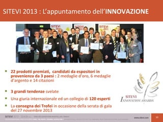 10
SITEVI 2013 : L’appuntamento dell’INNOVAZIONE
 22 prodotti premiati, candidati da espositori in
provenienza da 3 paesi : 2 medaglie d’oro, 6 medaglie
d’argento e 14 citazioni
 3 grandi tendenze svelate
 Una giuria internazionale ed un collegio di 120 esperti
 La consegna dei Trofei in occasione della serata di gala
del 27 novembre 2013
 