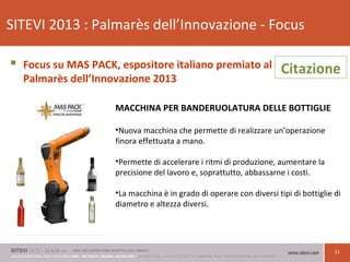 12
SITEVI 2013 : Palmarès dell’Innovazione - Focus
 Focus su MAS PACK, espositore italiano premiato al
Palmarès dell’Innovazione 2013
MACCHINA PER BANDERUOLATURA DELLE BOTTIGLIE
•Nuova macchina che permette di realizzare un’operazione
finora effettuata a mano.
•Permette di accelerare i ritmi di produzione, aumentare la
precisione del lavoro e, soprattutto, abbassarne i costi.
•La macchina è in grado di operare con diversi tipi di bottiglie di
diametro e altezza diversi.
Citazione
 