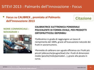 13
SITEVI 2013 : Palmarès dell’Innovazione - Focus
 Focus su CALIBREX , premiato al Palmarès
dell’Innovazione 2013
CALIBRATRICE ELETTRONICA PONDERALE
POLIVALENTE DI FORMA OVALE, PER PRODOTTI
ORTOFRUTTICOLI DEPERIBILI
•Calibratrice in grado di raggiungere un tasso di
riempimento del 100%, grazie all’evacuazione naturale dei
frutti in sovrannumero.
•Permette di calibrare con uguale efficienza sia i frutti più
piccoli (albicocche/prugne/kiwi) che i frutti di dimensioni
medie (pesche/mele/pomodori...), grazie alla pesata in
curva.
Citazione
NOME COMMERCIALE :
NOVAGRAM +
 