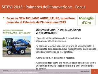 15
SITEVI 2013 : Palmarès dell’Innovazione - Focus
 Focus su NEW HOLLAND AGRICULTURE, espositore
premiato al Palmarès dell’Innovazione 2013
SISTEMA DI CERNITA OTTIMIZZATO PER
VENDEMMIATRICE
•Ogni elemento della raccolta è stato trattato
separatamente ed ottimizzato.
•Si contano 5 sottogruppi che lavorano gli uni per gli altri e
nel rispetto della raccolta. I due maggiormente degni di nota
sono la precernitrice ed il separatore.
•Meno dello 0.1% di scarti nel raccolto.
•Esclusione degli scarti che non sarebbero considerati tali da
una cernita manuale (pezzi di foglie di 1 cm², chicchi colpiti
da botrite).
Medaglia
d’Oro
NOME COMMERCIALE :
NEW HOLLAND – OPTI-GRAPE™
 