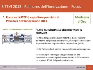 16
SITEVI 2013 : Palmarès dell’Innovazione - Focus
 Focus su LYATECH, espositore premiato al
Palmarès dell’Innovazione 2013
FILTRO TANGENZIALE A DISCHI ROTANTI IN
CERAMICA
•1° filtro tangenziale a dischi rotanti (i dischi ruotano
all’interno del prodotto da filtrare), usato per la filtrazione
di prodotti densi di particelle in sospensione (MES).
•Evita l’accumulo di sporco e consente una pulizia agevole.
•Macchina per l’enologia che garantisce un alto
rendimento a costi di produzione limitati. Il filtro riesce a
recuperare il 95% del prodotto trattato.
Medaglia
d’Oro
NOME COMMERCIALE : DYNAMOS
 