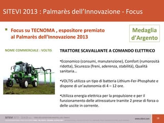 18
SITEVI 2013 : Palmarès dell’Innovazione - Focus
 Focus su TECNOMA , espositore premiato
al Palmarès dell’Innovazione 2013
TRATTORE SCAVALLANTE A COMANDO ELETTRICO
•Economico (consumi, manutenzione), Comfort (rumorosità
ridotta), Sicurezza (freni, aderenza, stabilità), Qualità
sanitaria…
•VOLTIS utilizza un tipo di batteria Lithium-Fer-Phosphate e
dispone di un’autonomia di 4 – 12 ore.
•Utilizza energia elettrica per la propulsione e per il
funzionamento delle attrezzature tramite 2 prese di forza o
delle uscite in corrente.
Medaglia
d’Argento
NOME COMMERCIALE : VOLTIS
 