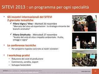20
SITEVI 2013 : un programma per ogni specialità
• Gli incontri internazionali del SITEVI
2 giornate tematiche
 Filiera Vigna / Vino – Martedì 26 novembre
"Mercato del vino ed esportazioni : la strategia vincente dei
bianchi aromatici"
 Filiera Ortofrutta - Mercoledì 27 novembre
"Analisi del ciclo di vita e impatto ambientale : frutta,
ortaggi e vigna"
• Le conferenze tecniche
– Per proporre risposte concrete ai nostri visitatori
• I workshop pratici
– Riduzione dei costi di produzione
– Commercio, vendita, export
– Sviluppo Sostenibile
 