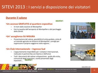23
SITEVI 2013 : I servizi a disposizione dei visitatori
Durante il salone
•Un accesso GRATUITO al quartiere espositivo
– In tram dalla stazione di Montpellier
– Con la navetta dall’aeroporto di Montpellier e dal parcheggio
dello Zénith
•Un’ accoglienza SU MISURA
– Presentazione del salone, possibilità di visita guidata, visita di
un’azienda agricola nei dintorni di Montpellier, consigli per
organizzare il proprio soggiorno nella regione…
•Un Club Internazionale – Ingresso Sud
– L’appuntamento imperdibile per i visitatori internazionali,
realizzato in partnership con Axema e Ubifrance
– Tutti i documenti del salone a disposizione : guida alla visita,
comunicati degli espositori, novità presentate dagli
espositori…
NOVITA’!NOVITA’!
NOVITA’!NOVITA’!
 