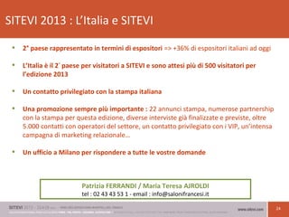 24
SITEVI 2013 : L’Italia e SITEVI
• 2° paese rappresentato in termini di espositori => +36% di espositori italiani ad oggi
• L’Italia è il 2°
paese per visitatori a SITEVI e sono attesi più di 500 visitatori per
l’edizione 2013
• Un contatto privilegiato con la stampa italiana
• Una promozione sempre più importante : 22 annunci stampa, numerose partnership
con la stampa per questa edizione, diverse interviste già finalizzate e previste, oltre
5.000 contatti con operatori del settore, un contatto privilegiato con i VIP, un’intensa
campagna di marketing relazionale…
• Un ufficio a Milano per rispondere a tutte le vostre domande
Patrizia FERRANDI / Maria Teresa AJROLDI
tel : 02 43 43 53 1 - email : info@salonifrancesi.it
 
