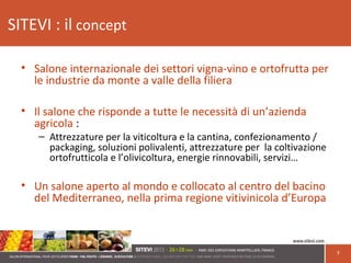 SITEVI : il concept
3
• Salone internazionale dei settori vigna-vino e ortofrutta per
le industrie da monte a valle della filiera
• Il salone che risponde a tutte le necessità di un’azienda
agricola :
– Attrezzature per la viticoltura e la cantina, confezionamento /
packaging, soluzioni polivalenti, attrezzature per la coltivazione
ortofrutticola e l’olivicoltura, energie rinnovabili, servizi…
• Un salone aperto al mondo e collocato al centro del bacino
del Mediterraneo, nella prima regione vitivinicola d’Europa
 