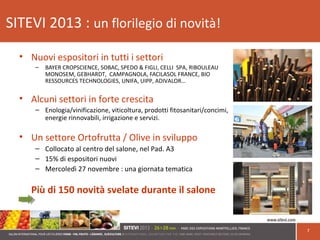 SITEVI 2013 : un florilegio di novità!
• Nuovi espositori in tutti i settori
– BAYER CROPSCIENCE, SOBAC, SPEDO & FIGLI, CELLI SPA, RIBOULEAU
MONOSEM, GEBHARDT, CAMPAGNOLA, FACILASOL FRANCE, BIO
RESSOURCES TECHNOLOGIES, UNIFA, UIPP, ADIVALOR…
• Alcuni settori in forte crescita
– Enologia/vinificazione, viticoltura, prodotti fitosanitari/concimi,
energie rinnovabili, irrigazione e servizi.
• Un settore Ortofrutta / Olive in sviluppo
– Collocato al centro del salone, nel Pad. A3
– 15% di espositori nuovi
– Mercoledì 27 novembre : una giornata tematica
Più di 150 novità svelate durante il salone
7
 