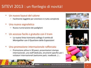SITEVI 2013 : un florilegio di novità!
• Un nuovo layout del salone
– Facilmente leggibile per orientarsi in tutta semplicità
• Una nuova segnaletica
– Nuova numerazione dei padiglioni
• Un accesso facile e gratuito con il tram
– La nuova linea tranviaria collega il centro di
Montpellier con il Quartiere delle Esposizioni
• Una promozione internazionale rafforzata
– Promozione attiva in 30 paesi, presentazioni stampa
internazionali, uno staff dedicato, strumenti specifici per i
visitatori internazionali (welcome pack, roadbook…) …
8
 