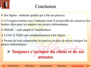 Introduction Définition Implantation Résultats Conclusion
 Six Sigma : méthode qualité qui a fait ses preuves
 A l’origine tournée vers l’industrie mais il est possible de conserver les
bonnes idées pour les adapter aux projets informatiques
 DMAIC : outil adapté à l’amélioration
 LEAN et TQM sont complémentaires à Six Sigma
 Permet de bien comprendre les process et donc de mieux intégrer les
projets informatiques
 Toujours s’occuper du client et de ses
attentes
Conclusion
 