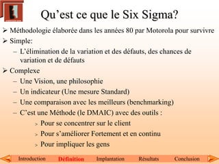 Qu’est ce que le Six Sigma?
Introduction Définition Implantation Résultats Conclusion
 Méthodologie élaborée dans les années 80 par Motorola pour survivre
 Simple:
– L’élimination de la variation et des défauts, des chances de
variation et de défauts
 Complexe
– Une Vision, une philosophie
– Un indicateur (Une mesure Standard)
– Une comparaison avec les meilleurs (benchmarking)
– C’est une Méthode (le DMAIC) avec des outils :
 Pour se concentrer sur le client
 Pour s’améliorer Fortement et en continu
 Pour impliquer les gens
 