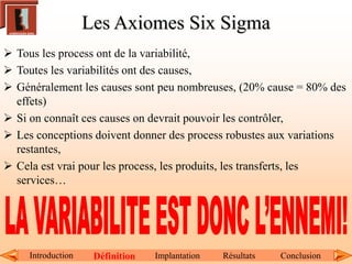 Les Axiomes Six Sigma
 Tous les process ont de la variabilité,
 Toutes les variabilités ont des causes,
 Généralement les causes sont peu nombreuses, (20% cause = 80% des
effets)
 Si on connaît ces causes on devrait pouvoir les contrôler,
 Les conceptions doivent donner des process robustes aux variations
restantes,
 Cela est vrai pour les process, les produits, les transferts, les
services…
Introduction Définition Implantation Résultats Conclusion
 