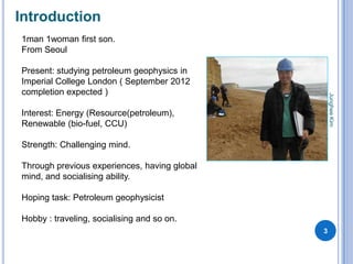 Introduction
1man 1woman first son.
From Seoul

Present: studying petroleum geophysics in
Imperial College London ( September 2012
completion expected )




                                                  Junghee Kim
Interest: Energy (Resource(petroleum),
Renewable (bio-fuel, CCU)

Strength: Challenging mind.

Through previous experiences, having global
mind, and socialising ability.

Hoping task: Petroleum geophysicist

Hobby : traveling, socialising and so on.
                                              3
 