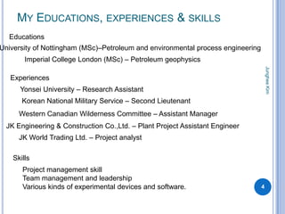 MY EDUCATIONS, EXPERIENCES & SKILLS
  Educations
University of Nottingham (MSc)–Petroleum and environmental process engineering
        Imperial College London (MSc) – Petroleum geophysics




                                                                                     Junghee Kim
   Experiences
      Yonsei University – Research Assistant
       Korean National Military Service – Second Lieutenant
      Western Canadian Wilderness Committee – Assistant Manager
  JK Engineering & Construction Co.,Ltd. – Plant Project Assistant Engineer
      JK World Trading Ltd. – Project analyst

    Skills
       Project management skill
       Team management and leadership
       Various kinds of experimental devices and software.                       4
 