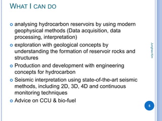 WHAT I CAN DO

 analysing hydrocarbon reservoirs by using modern
  geophysical methods (Data acquisition, data
  processing, interpretation)




                                                              Junghee Kim
 exploration with geological concepts by
  understanding the formation of reservoir rocks and
  structures
 Production and development with engineering
  concepts for hydrocarbon
 Seismic interpretation using state-of-the-art seismic
  methods, including 2D, 3D, 4D and continuous
  monitoring techniques
 Advice on CCU & bio-fuel
                                                          5
 