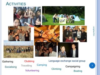 ACTIVITIES




                                                                             Junghee Kim
Gathering          Clubbing             Language exchange social group
                Travelling    Camping                                    7
  Socialising                                        Campaigning
                                          Climbing
                   Volunteering                             Boating
 