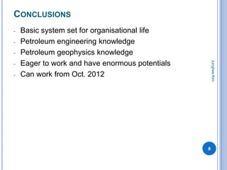 CONCLUSIONS
-   Basic system set for organisational life
-   Petroleum engineering knowledge
-   Petroleum geophysics knowledge




                                                     Junghee Kim
-   Eager to work and have enormous potentials
-   Can work from Oct. 2012




                                                 8
 