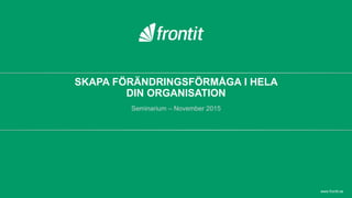 SKAPA FÖRÄNDRINGSFÖRMÅGA I HELA
DIN ORGANISATION
Seminarium – November 2015
www.frontit.se
 