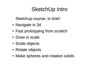 SketchUp intro
Sketchup course, in brief:
● Navigate in 3d
● Fast prototyping from scratch
● Draw in scale
● Scale objects
● Rotate objects
● Make spheres and rotation solids
SketchUp - - 2015SketchUp - - 2015
 