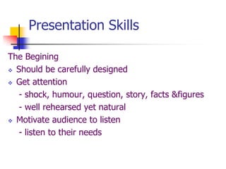 Presentation Skills
The Begining
 Should be carefully designed
 Get attention
- shock, humour, question, story, facts &figures
- well rehearsed yet natural
 Motivate audience to listen
- listen to their needs
 