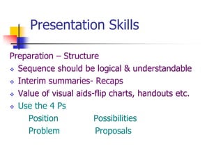 Presentation Skills
Preparation – Structure
 Sequence should be logical & understandable
 Interim summaries- Recaps
 Value of visual aids-flip charts, handouts etc.
 Use the 4 Ps
Position Possibilities
Problem Proposals
 