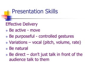 Presentation Skills
Effective Delivery
 Be active - move
 Be purposeful - controlled gestures
 Variations – vocal (pitch, volume, rate)
 Be natural
 Be direct – don’t just talk in front of the
audience talk to them
 
