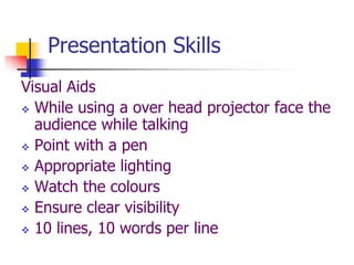 Presentation Skills
Visual Aids
 While using a over head projector face the
audience while talking
 Point with a pen
 Appropriate lighting
 Watch the colours
 Ensure clear visibility
 10 lines, 10 words per line
 
