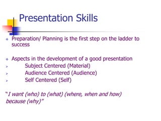 Presentation Skills
 Preparation/ Planning is the first step on the ladder to
success
 Aspects in the development of a good presentation
 Subject Centered (Material)
 Audience Centered (Audience)
 Self Centered (Self)
“I want (who) to (what) (where, when and how)
because (why)”
 