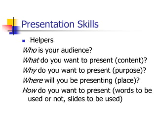 Presentation Skills
 Helpers
Who is your audience?
What do you want to present (content)?
Why do you want to present (purpose)?
Where will you be presenting (place)?
How do you want to present (words to be
used or not, slides to be used)
 