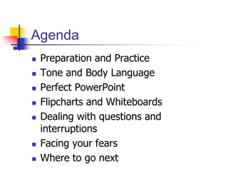 Agenda
 Preparation and Practice
 Tone and Body Language
 Perfect PowerPoint
 Flipcharts and Whiteboards
 Dealing with questions and
interruptions
 Facing your fears
 Where to go next
 