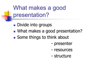 What makes a good
presentation?
 Divide into groups
 What makes a good presentation?
 Some things to think about
- presenter
- resources
- structure
 