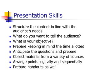 Presentation Skills
 Structure the content in line with the
audience’s needs
 What do you want to tell the audience?
 What is your objective?
 Prepare keeping in mind the time allotted
 Anticipate the questions and prepare
 Collect material from a variety of sources
 Arrange points logically and sequentially
 Prepare handouts as well
 