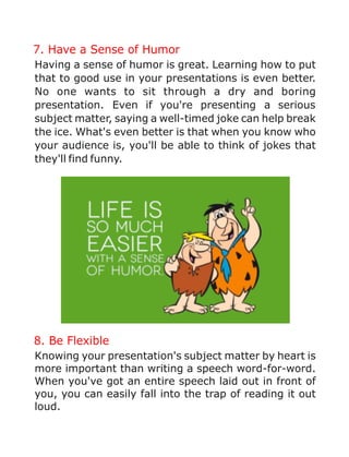 7. Have a Sense of Humor
Having a sense of humor is great. Learning how to put
that to good use in your presentations is even better.
No one wants to sit through a dry and boring
presentation. Even if you're presenting a serious
subject matter, saying a well-timed joke can help break
the ice. What's even better is that when you know who
your audience is, you'll be able to think of jokes that
they'll find funny.
8. Be Flexible
Knowing your presentation's subject matter by heart is
more important than writing a speech word-for-word.
When you've got an entire speech laid out in front of
you, you can easily fall into the trap of reading it out
loud.
 