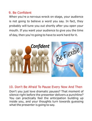 9. Be Confident
When you're a nervous wreck on stage, your audience
is not going to believe a word you say. In fact, they
probably will tune you out shortly after you open your
mouth. If you want your audience to give you the time
of day, then you're going to have to work hard for it.
10. Don't Be Afraid To Pause Every Now And Then
Don't you just love dramatic pauses? That moment of
silence right before the presenter delivers a punchline?
You can practically feel the anticipation building up
inside you, and your thoughts turn towards guessing
what the presenter is going to say.
 
