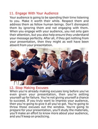 11. Engage With Your Audience
Your audience is going to be spending their time listening
to you. Make it worth their while. Respect them and
address them as fellow human beings. Don't disrespect
them by ignoring them and not engaging with them.
When you engage with your audience, you not only gain
their attention, but you also help ensure they understand
your message perfectly. After all, if they get nothing from
your presentation, then they might as well have been
absent from your presentation.
12. Stop Making Excuses
When you're already making excuses long before you've
even given your presentation, then you're setting
yourself up for failure. You're not giving yourself a chance
to succeed. If you truly want to impress your audience,
then you're going to give it all you've got. You're going to
throw those excuses out the window. You're going to
prepare for your presentation, you'll study the materials,
you'll make an effort to know more about your audience,
and you'll keep on practicing.
 