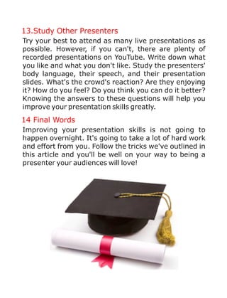 13.Study Other Presenters
14 Final Words
Try your best to attend as many live presentations as
possible. However, if you can't, there are plenty of
recorded presentations on YouTube. Write down what
you like and what you don't like. Study the presenters'
body language, their speech, and their presentation
slides. What's the crowd's reaction? Are they enjoying
it? How do you feel? Do you think you can do it better?
Knowing the answers to these questions will help you
improve your presentation skills greatly.
Improving your presentation skills is not going to
happen overnight. It's going to take a lot of hard work
and effort from you. Follow the tricks we've outlined in
this article and you'll be well on your way to being a
presenter your audiences will love!
 