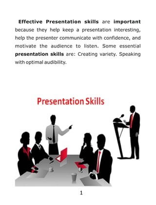1
Effective Presentation skills are important
because they help keep a presentation interesting,
help the presenter communicate with confidence, and
motivate the audience to listen. Some essential
presentation skills are: Creating variety. Speaking
with optimal audibility.
 